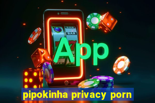 pipokinha privacy porn