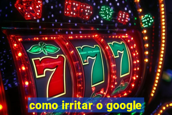 como irritar o google