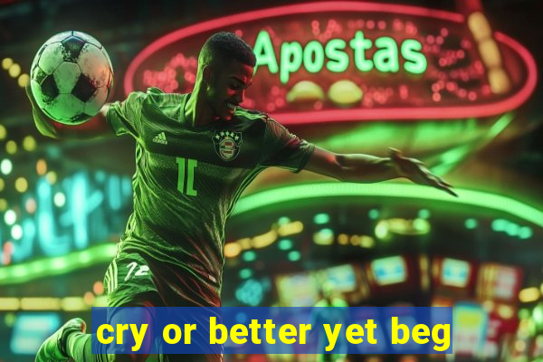 cry or better yet beg